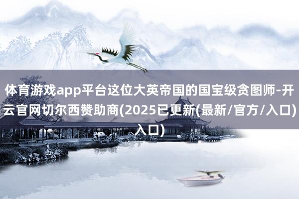 体育游戏app平台这位大英帝国的国宝级贪图师-开云官网切尔西赞助商(2025已更新(最新/官方/入口)