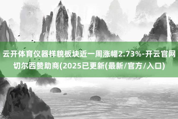 云开体育仪器样貌板块近一周涨幅2.73%-开云官网切尔西赞助商(2025已更新(最新/官方/入口)