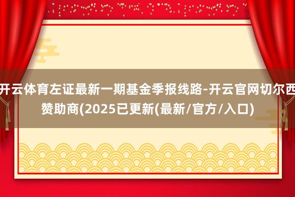 开云体育左证最新一期基金季报线路-开云官网切尔西赞助商(2025已更新(最新/官方/入口)