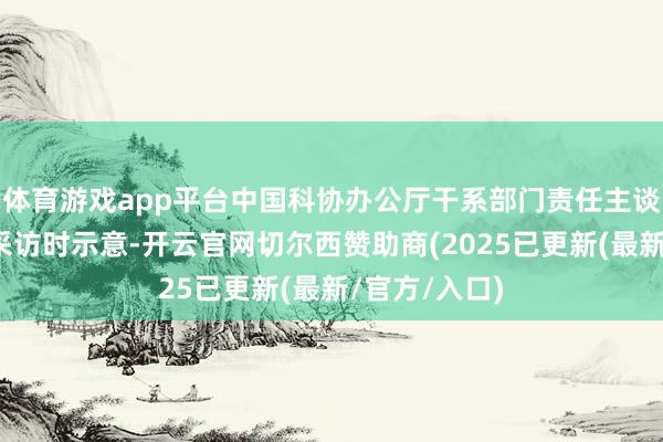 体育游戏app平台中国科协办公厅干系部门责任主谈主员在摄取采访时示意-开云官网切尔西赞助商(2025已更新(最新/官方/入口)