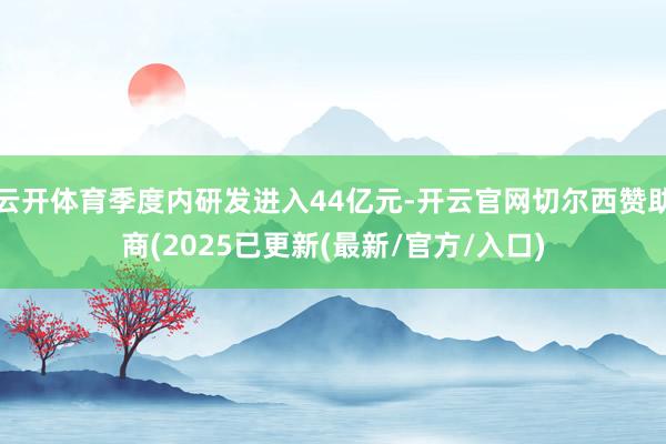 云开体育季度内研发进入44亿元-开云官网切尔西赞助商(2025已更新(最新/官方/入口)