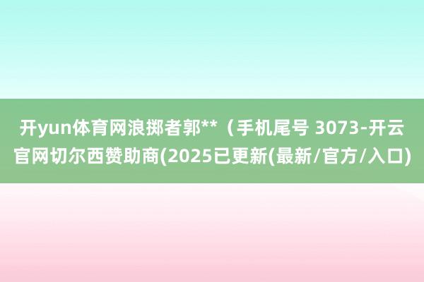 开yun体育网浪掷者郭**（手机尾号 3073-开云官网切尔西赞助商(2025已更新(最新/官方/入口)