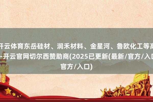 开云体育东岳硅材、润禾材料、金星河、鲁欧化工等高开-开云官网切尔西赞助商(2025已更新(最新/官方/入口)