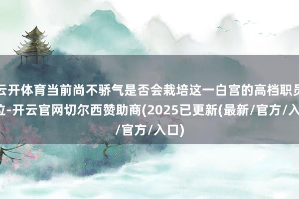 云开体育当前尚不骄气是否会栽培这一白宫的高档职员职位-开云官网切尔西赞助商(2025已更新(最新/官方/入口)