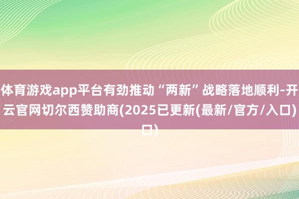 体育游戏app平台有劲推动“两新”战略落地顺利-开云官网切尔西赞助商(2025已更新(最新/官方/入口)
