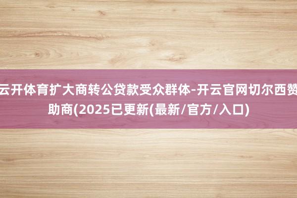 云开体育扩大商转公贷款受众群体-开云官网切尔西赞助商(2025已更新(最新/官方/入口)