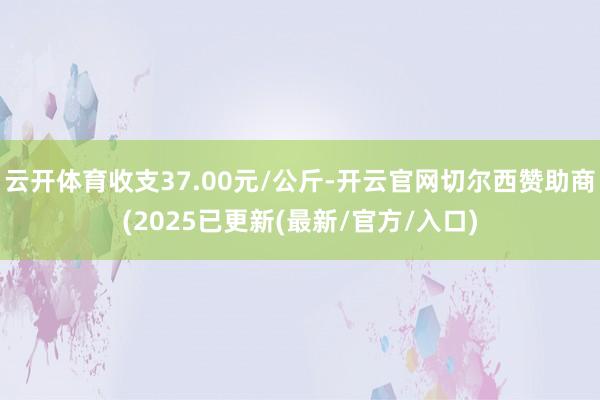 云开体育收支37.00元/公斤-开云官网切尔西赞助商(2025已更新(最新/官方/入口)