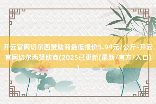 开云官网切尔西赞助商最低报价5.94元/公斤-开云官网切尔西赞助商(2025已更新(最新/官方/入口)