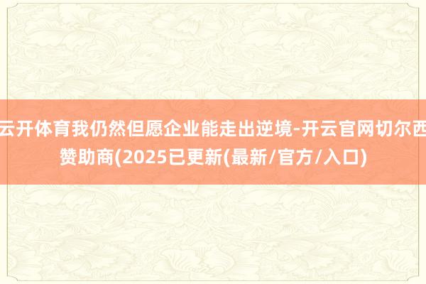 云开体育我仍然但愿企业能走出逆境-开云官网切尔西赞助商(2025已更新(最新/官方/入口)