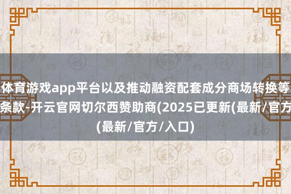 体育游戏app平台以及推动融资配套成分商场转换等几方面条款-开云官网切尔西赞助商(2025已更新(最新/官方/入口)