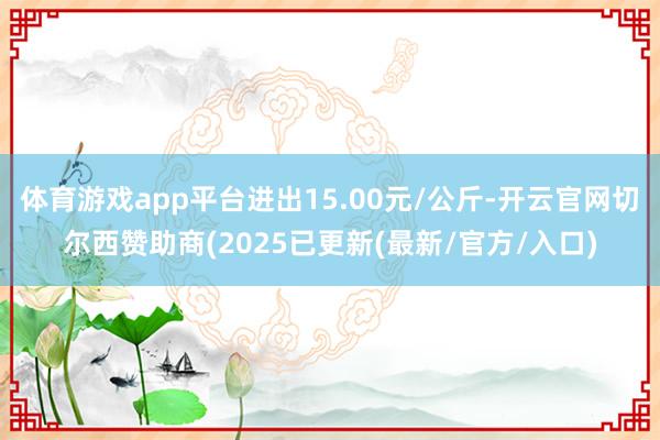体育游戏app平台进出15.00元/公斤-开云官网切尔西赞助商(2025已更新(最新/官方/入口)