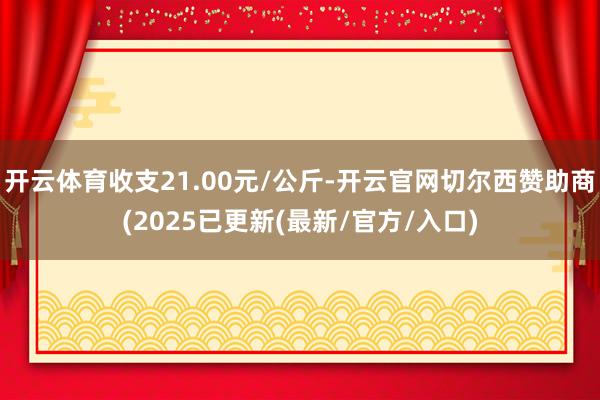 开云体育收支21.00元/公斤-开云官网切尔西赞助商(2025已更新(最新/官方/入口)