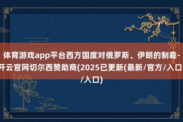 体育游戏app平台西方国度对俄罗斯、伊朗的制裁-开云官网切尔西赞助商(2025已更新(最新/官方/入口)