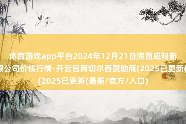 体育游戏app平台2024年12月21日陕西咸阳新阳光农副居品有限公司价钱行情-开云官网切尔西赞助商(2025已更新(最新/官方/入口)