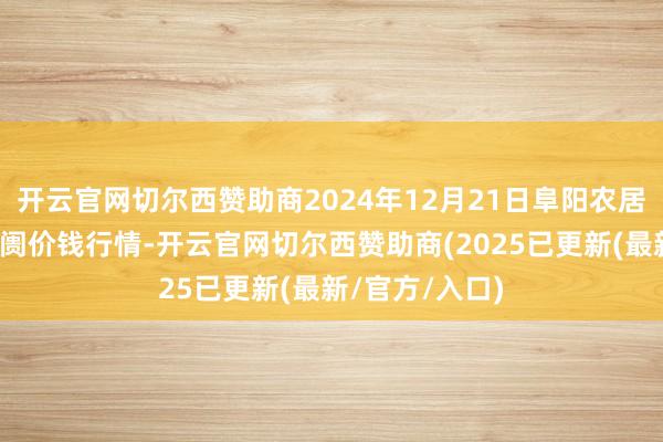 开云官网切尔西赞助商2024年12月21日阜阳农居品中心批发阛阓价钱行情-开云官网切尔西赞助商(2025已更新(最新/官方/入口)
