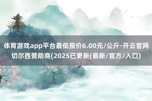体育游戏app平台最低报价6.00元/公斤-开云官网切尔西赞助商(2025已更新(最新/官方/入口)