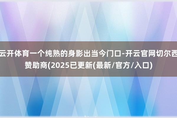 云开体育一个纯熟的身影出当今门口-开云官网切尔西赞助商(2025已更新(最新/官方/入口)
