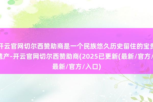 开云官网切尔西赞助商是一个民族悠久历史留住的宝贵文化遗产-开云官网切尔西赞助商(2025已更新(最新/官方/入口)