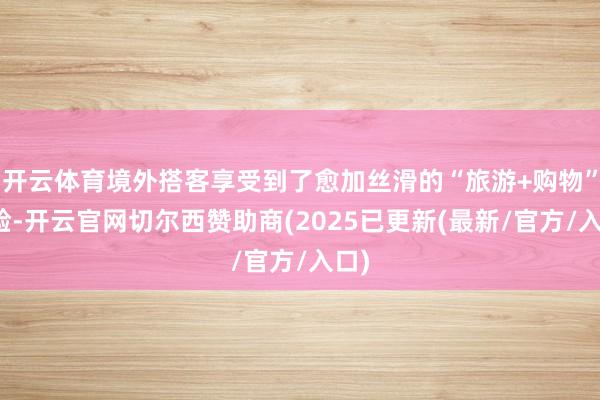 开云体育境外搭客享受到了愈加丝滑的“旅游+购物”体验-开云官网切尔西赞助商(2025已更新(最新/官方/入口)