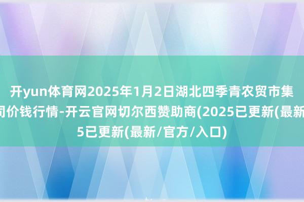 开yun体育网2025年1月2日湖北四季青农贸市集措置有限公司价钱行情-开云官网切尔西赞助商(2025已更新(最新/官方/入口)