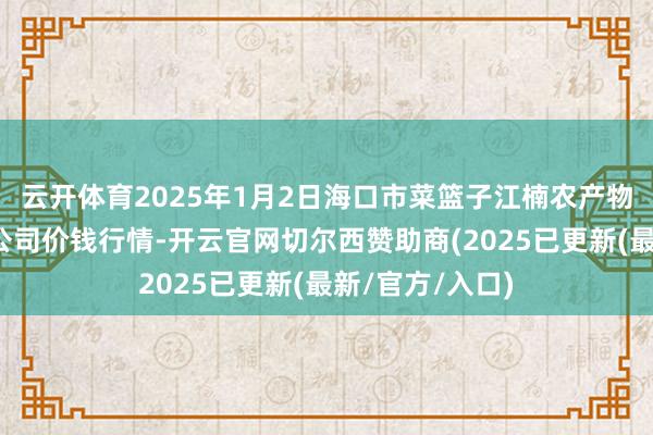 云开体育2025年1月2日海口市菜篮子江楠农产物批发市集有限公司价钱行情-开云官网切尔西赞助商(2025已更新(最新/官方/入口)
