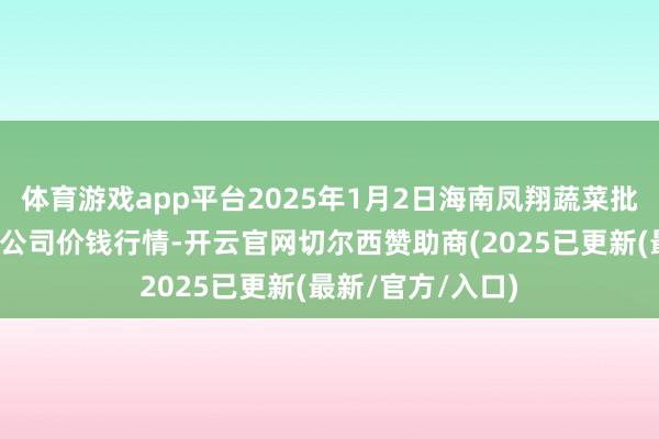 体育游戏app平台2025年1月2日海南凤翔蔬菜批发市集料理有限公司价钱行情-开云官网切尔西赞助商(2025已更新(最新/官方/入口)