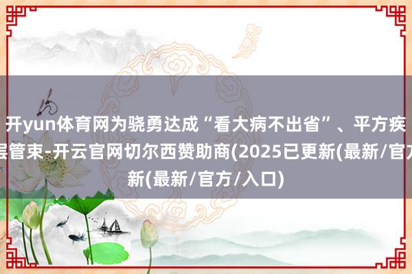 开yun体育网为骁勇达成“看大病不出省”、平方疾病鄙人层管束-开云官网切尔西赞助商(2025已更新(最新/官方/入口)