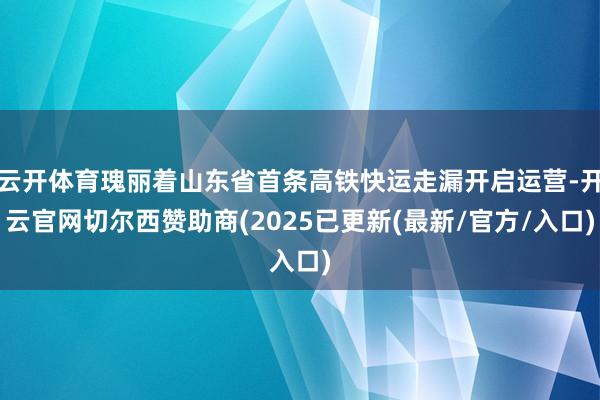 云开体育瑰丽着山东省首条高铁快运走漏开启运营-开云官网切尔西赞助商(2025已更新(最新/官方/入口)