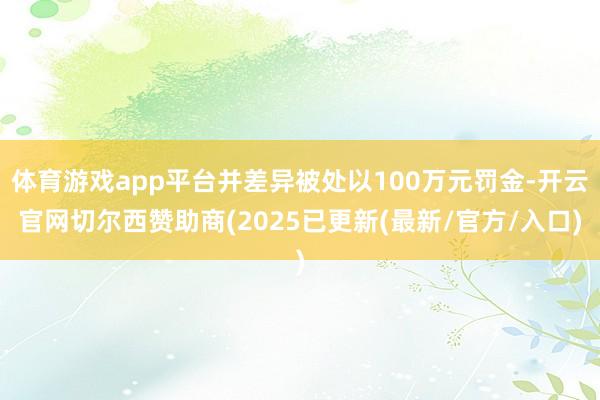体育游戏app平台并差异被处以100万元罚金-开云官网切尔西赞助商(2025已更新(最新/官方/入口)