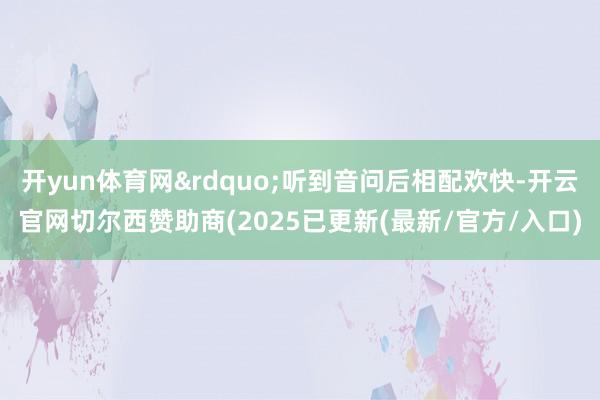 开yun体育网&rdquo;听到音问后相配欢快-开云官网切尔西赞助商(2025已更新(最新/官方/入口)