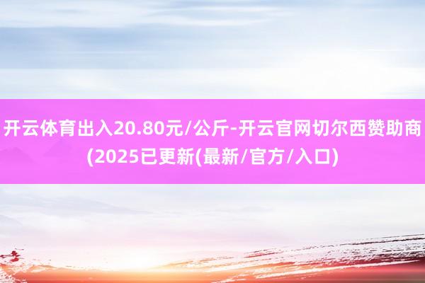 开云体育出入20.80元/公斤-开云官网切尔西赞助商(2025已更新(最新/官方/入口)
