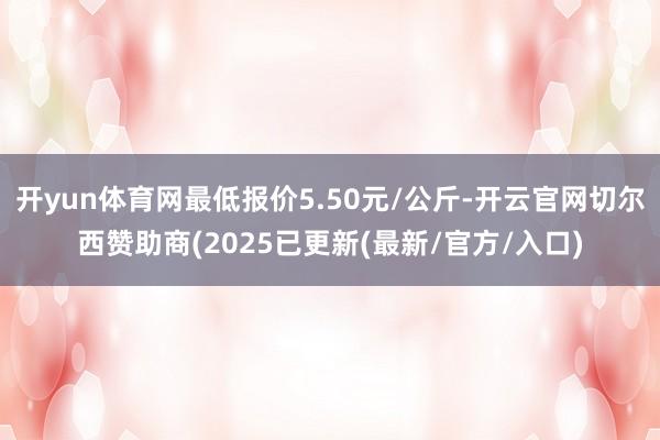 开yun体育网最低报价5.50元/公斤-开云官网切尔西赞助商(2025已更新(最新/官方/入口)