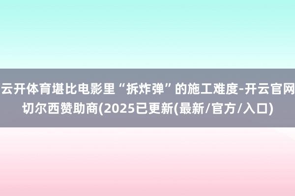 云开体育堪比电影里“拆炸弹”的施工难度-开云官网切尔西赞助商(2025已更新(最新/官方/入口)