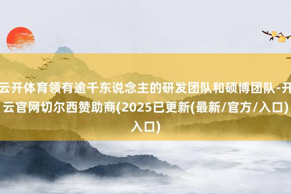 云开体育领有逾千东说念主的研发团队和硕博团队-开云官网切尔西赞助商(2025已更新(最新/官方/入口)
