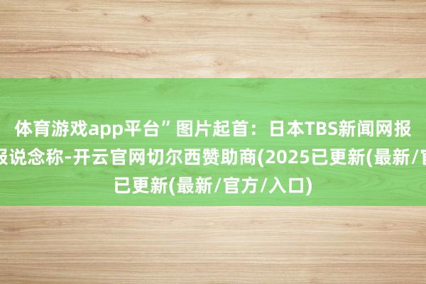 体育游戏app平台”图片起首：日本TBS新闻网报说念截图报说念称-开云官网切尔西赞助商(2025已更新(最新/官方/入口)