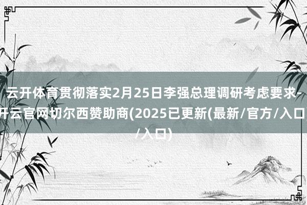 云开体育贯彻落实2月25日李强总理调研考虑要求-开云官网切尔西赞助商(2025已更新(最新/官方/入口)