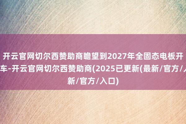 开云官网切尔西赞助商瞻望到2027年全固态电板开动装车-开云官网切尔西赞助商(2025已更新(最新/官方/入口)