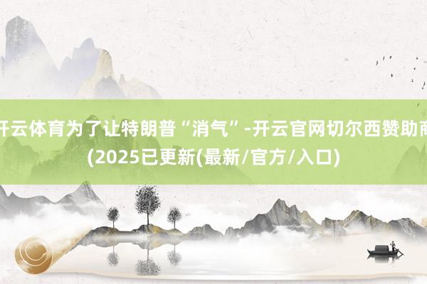 开云体育为了让特朗普“消气”-开云官网切尔西赞助商(2025已更新(最新/官方/入口)