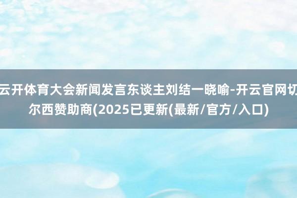 云开体育大会新闻发言东谈主刘结一晓喻-开云官网切尔西赞助商(2025已更新(最新/官方/入口)