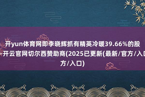 开yun体育网即李晓辉抓有精英冷暖39.66%的股份-开云官网切尔西赞助商(2025已更新(最新/官方/入口)
