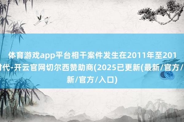 体育游戏app平台相干案件发生在2011年至2018年时代-开云官网切尔西赞助商(2025已更新(最新/官方/入口)