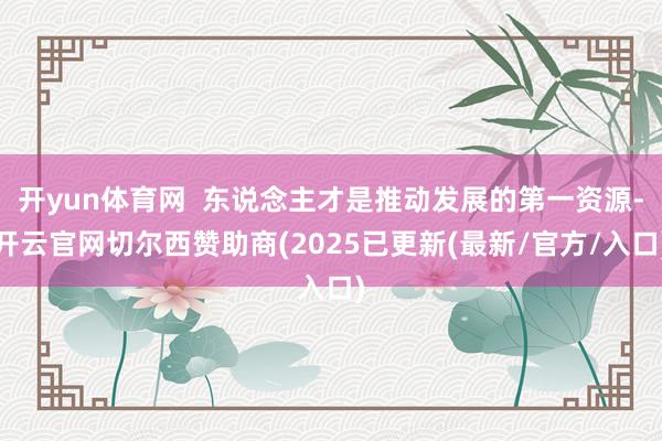 开yun体育网  东说念主才是推动发展的第一资源-开云官网切尔西赞助商(2025已更新(最新/官方/入口)