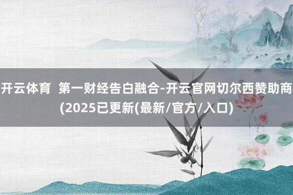 开云体育  第一财经告白融合-开云官网切尔西赞助商(2025已更新(最新/官方/入口)