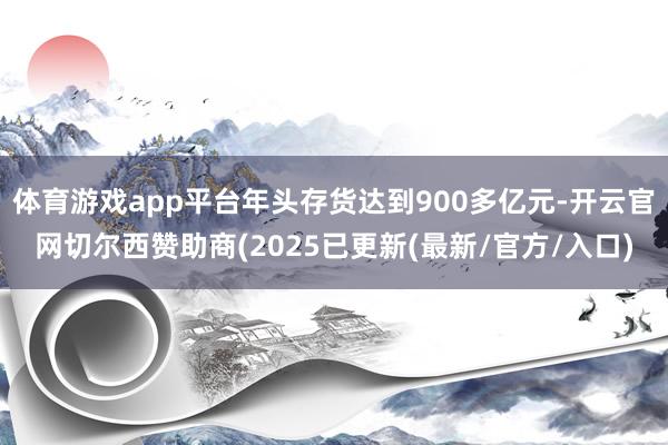 体育游戏app平台年头存货达到900多亿元-开云官网切尔西赞助商(2025已更新(最新/官方/入口)