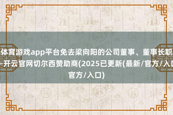 体育游戏app平台免去梁向阳的公司董事、董事长职务-开云官网切尔西赞助商(2025已更新(最新/官方/入口)