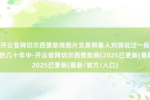 开云官网切尔西赞助商图片交易照看人刘润说过一段话：“在当年的几十年中-开云官网切尔西赞助商(2025已更新(最新/官方/入口)
