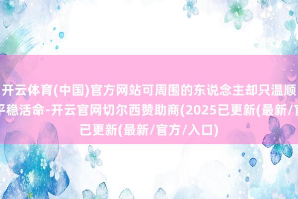 开云体育(中国)官方网站可周围的东说念主却只温顺于当下的平稳活命-开云官网切尔西赞助商(2025已更新(最新/官方/入口)