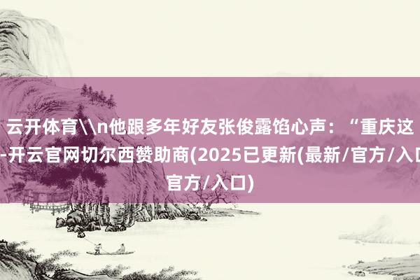 云开体育\n他跟多年好友张俊露馅心声：“重庆这站-开云官网切尔西赞助商(2025已更新(最新/官方/入口)