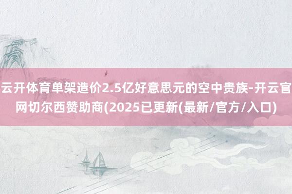 云开体育单架造价2.5亿好意思元的空中贵族-开云官网切尔西赞助商(2025已更新(最新/官方/入口)