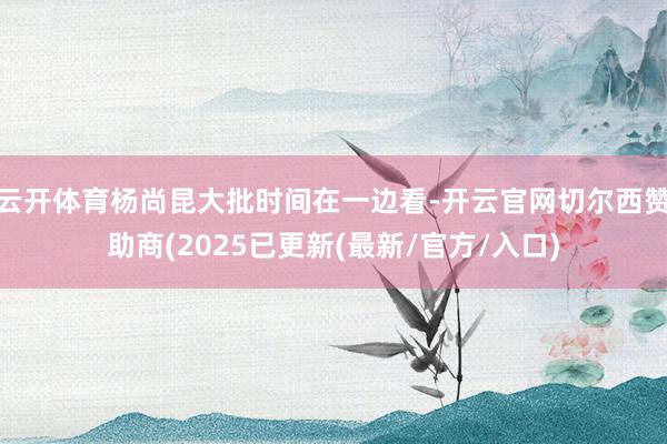 云开体育杨尚昆大批时间在一边看-开云官网切尔西赞助商(2025已更新(最新/官方/入口)